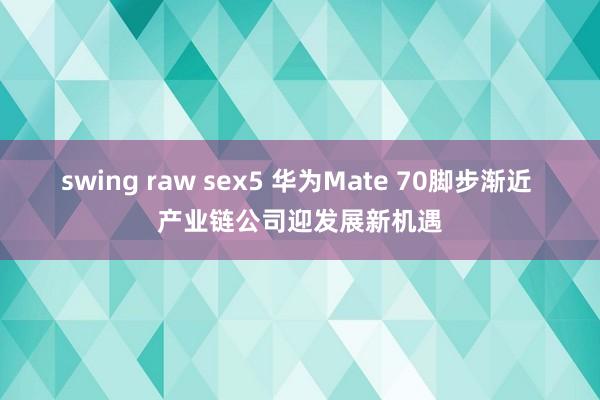 swing raw sex5 华为Mate 70脚步渐近 产业链公司迎发展新机遇