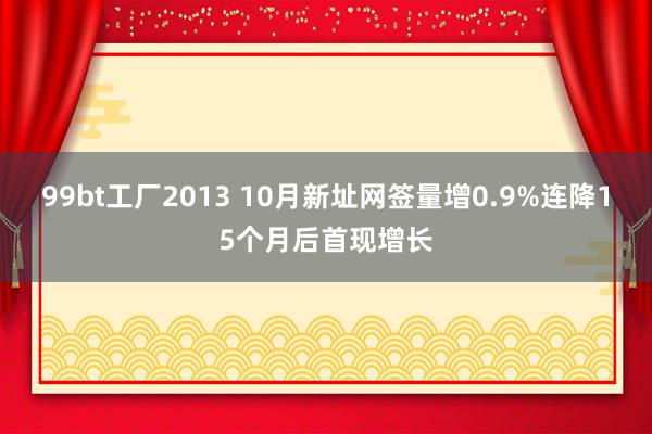 99bt工厂2013 10月新址网签量增0.9%连降15个月后首现增长