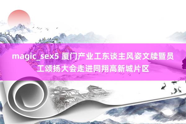 magic_sex5 厦门产业工东谈主风姿文牍暨员工颂扬大会走进同翔高新城片区