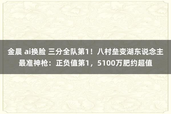 金晨 ai换脸 三分全队第1！八村垒变湖东说念主最准神枪：正负值第1，5100万肥约超值