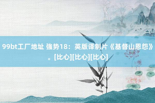 99bt工厂地址 強势18：英版译制片《基督山恩怨》。[比心][比心][比心]