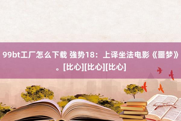 99bt工厂怎么下载 強势18：上译坐法电影《噩梦》。[比心][比心][比心]