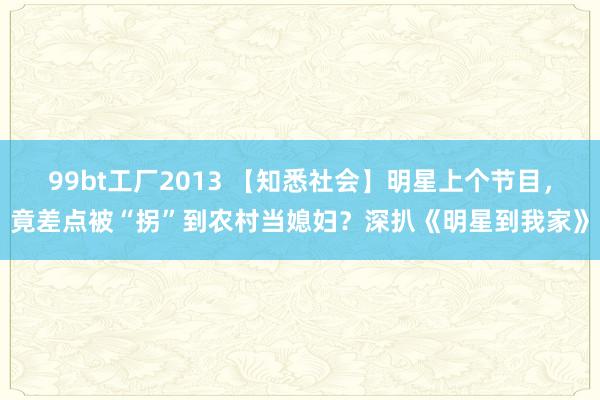 99bt工厂2013 【知悉社会】明星上个节目，竟差点被“拐”到农村当媳妇？深扒《明星到我家》