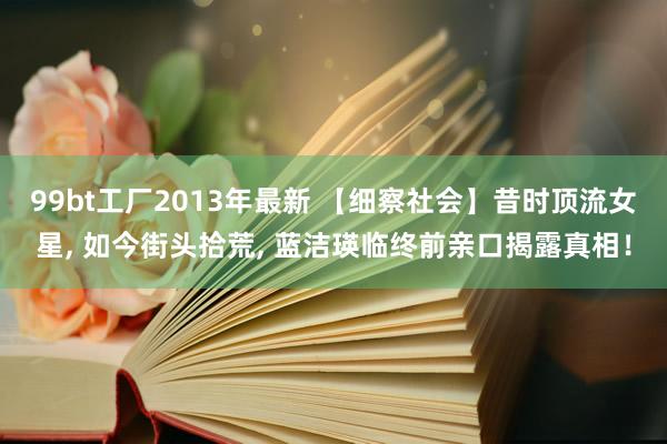 99bt工厂2013年最新 【细察社会】昔时顶流女星， 如今街头拾荒， 蓝洁瑛临终前亲口揭露真相！