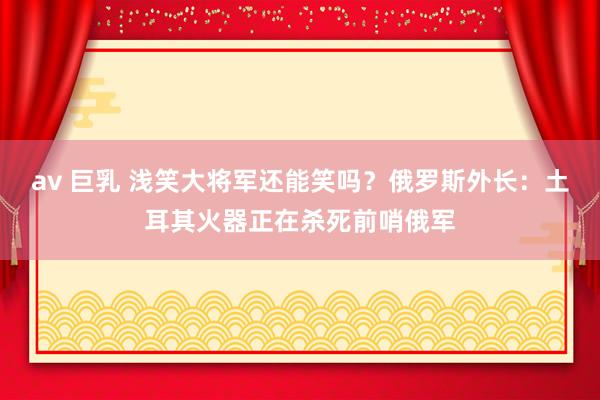 av 巨乳 浅笑大将军还能笑吗？俄罗斯外长：土耳其火器正在杀死前哨俄军