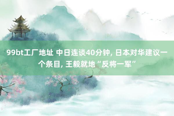 99bt工厂地址 中日连谈40分钟， 日本对华建议一个条目， 王毅就地“反将一军”