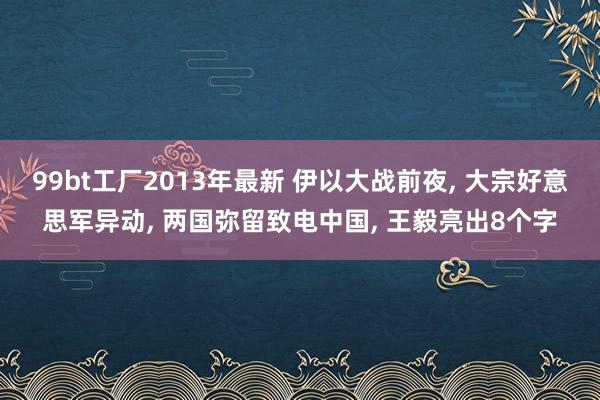 99bt工厂2013年最新 伊以大战前夜， 大宗好意思军异动， 两国弥留致电中国， 王毅亮出8个字