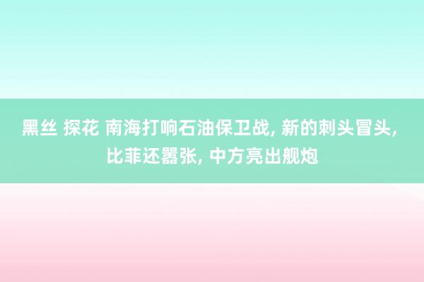 黑丝 探花 南海打响石油保卫战， 新的刺头冒头， 比菲还嚣张， 中方亮出舰炮