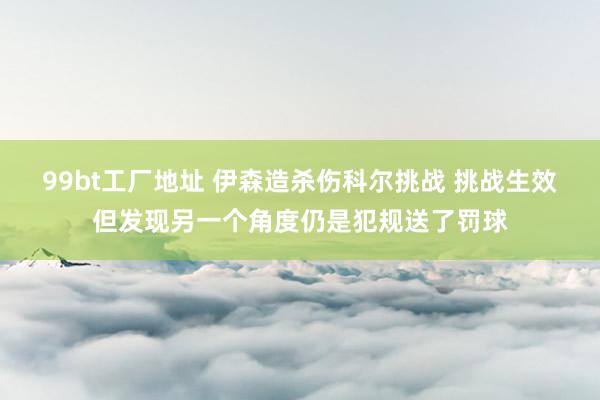 99bt工厂地址 伊森造杀伤科尔挑战 挑战生效但发现另一个角度仍是犯规送了罚球