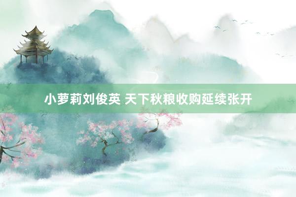 小萝莉刘俊英 天下秋粮收购延续张开