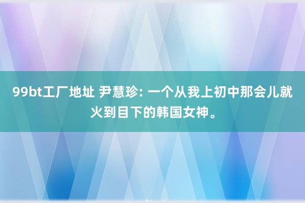 99bt工厂地址 尹慧珍: 一个从我上初中那会儿就火到目下的韩国女神。