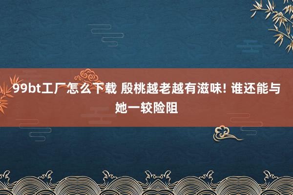 99bt工厂怎么下载 殷桃越老越有滋味! 谁还能与她一较险阻