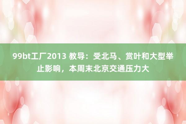 99bt工厂2013 教导：受北马、赏叶和大型举止影响，本周末北京交通压力大