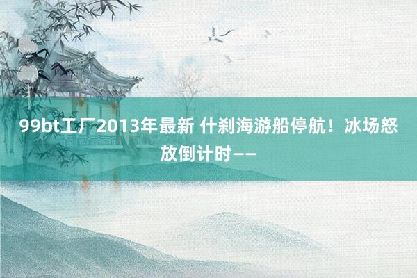 99bt工厂2013年最新 什刹海游船停航！冰场怒放倒计时——