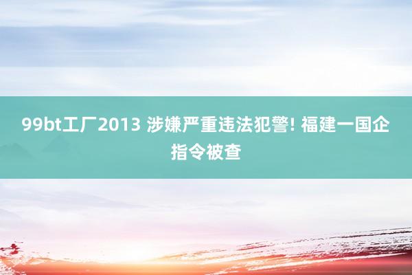 99bt工厂2013 涉嫌严重违法犯警! 福建一国企指令被查