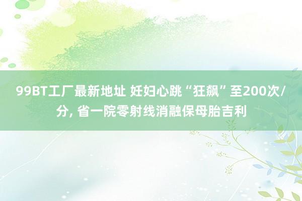 99BT工厂最新地址 妊妇心跳“狂飙”至200次/分， 省一院零射线消融保母胎吉利