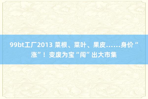 99bt工厂2013 菜根、菜叶、果皮……身价“涨”！变废为宝“闯”出大市集