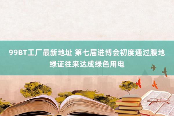 99BT工厂最新地址 第七届进博会初度通过腹地绿证往来达成绿色用电