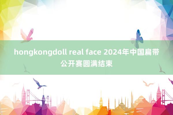 hongkongdoll real face 2024年中国扁带公开赛圆满结束