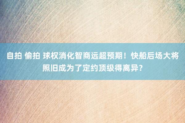 自拍 偷拍 球权消化智商远超预期！快船后场大将照旧成为了定约顶级得离异？