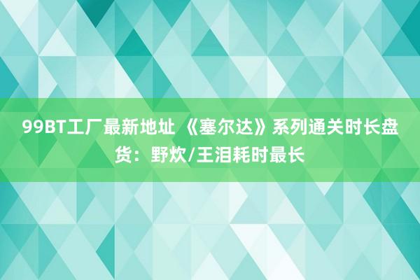 99BT工厂最新地址 《塞尔达》系列通关时长盘货：野炊/王泪耗时最长