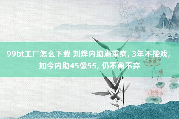 99bt工厂怎么下载 刘烨内助患重病， 3年不接戏， 如今内助45像55， 仍不离不弃