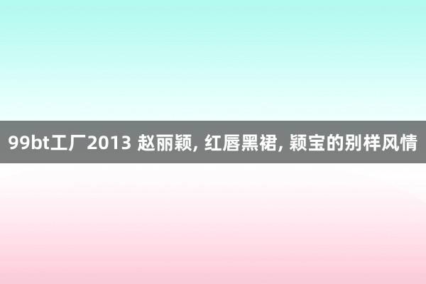 99bt工厂2013 赵丽颖， 红唇黑裙， 颖宝的别样风情