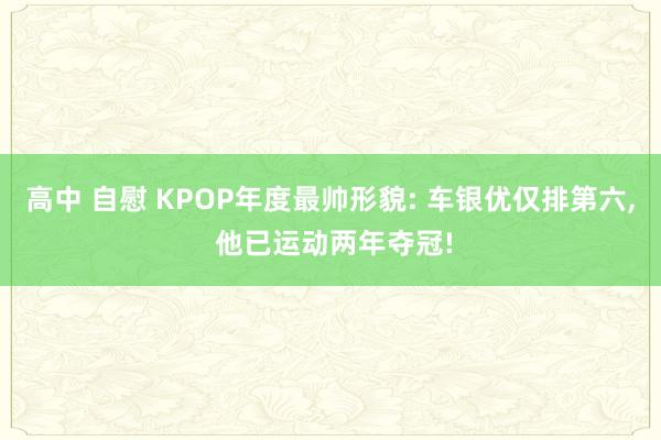 高中 自慰 KPOP年度最帅形貌: 车银优仅排第六， 他已运动两年夺冠!