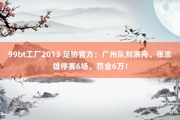 99bt工厂2013 足协官方：广州队刘浪舟、张志雄停赛6场，罚金6万！