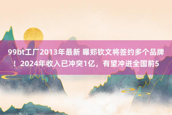 99bt工厂2013年最新 曝郑钦文将签约多个品牌！2024年收入已冲突1亿，有望冲进全国前5