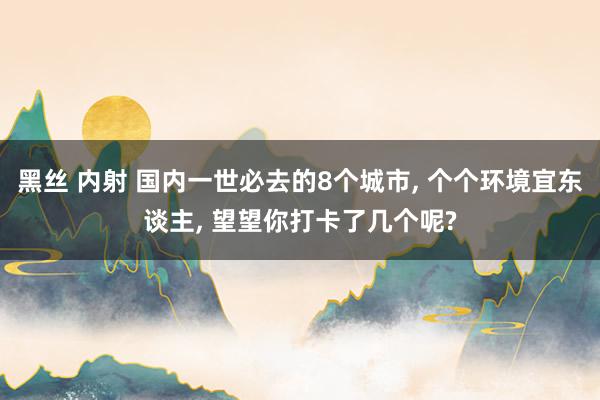 黑丝 内射 国内一世必去的8个城市， 个个环境宜东谈主， 望望你打卡了几个呢?