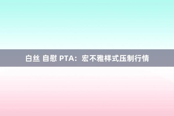 白丝 自慰 PTA：宏不雅样式压制行情