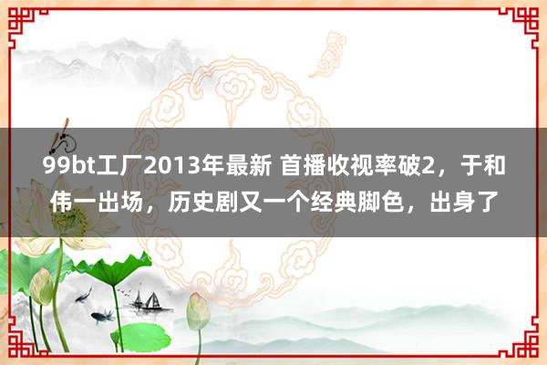 99bt工厂2013年最新 首播收视率破2，于和伟一出场，历史剧又一个经典脚色，出身了