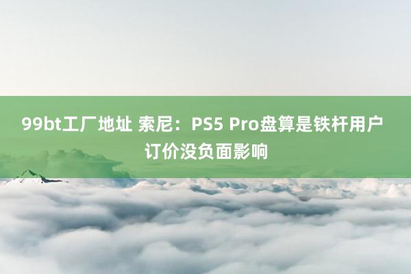 99bt工厂地址 索尼：PS5 Pro盘算是铁杆用户 订价没负面影响