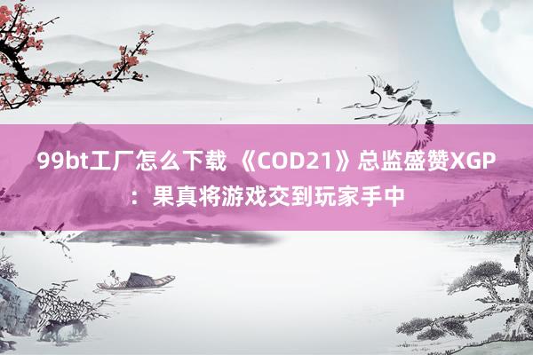 99bt工厂怎么下载 《COD21》总监盛赞XGP：果真将游戏交到玩家手中