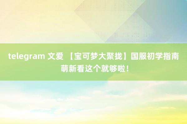 telegram 文爱 【宝可梦大聚拢】国服初学指南 萌新看这个就够啦！