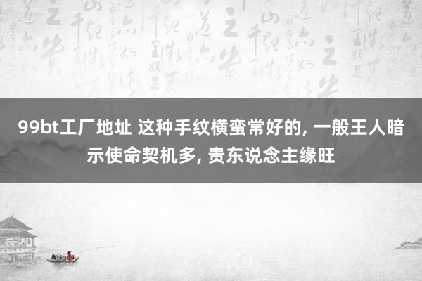 99bt工厂地址 这种手纹横蛮常好的， 一般王人暗示使命契机多， 贵东说念主缘旺