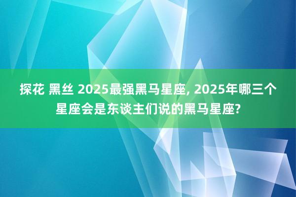 探花 黑丝 2025最强黑马星座， 2025年哪三个星座会是东谈主们说的黑马星座?