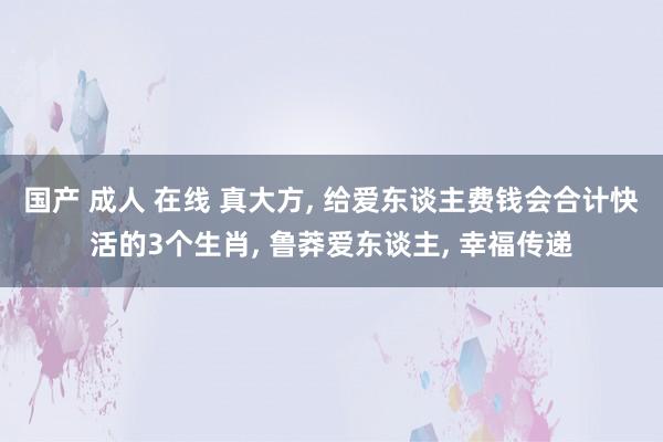 国产 成人 在线 真大方， 给爱东谈主费钱会合计快活的3个生肖， 鲁莽爱东谈主， 幸福传递