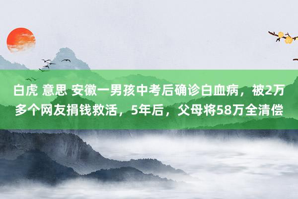 白虎 意思 安徽一男孩中考后确诊白血病，被2万多个网友捐钱救活，5年后，父母将58万全清偿