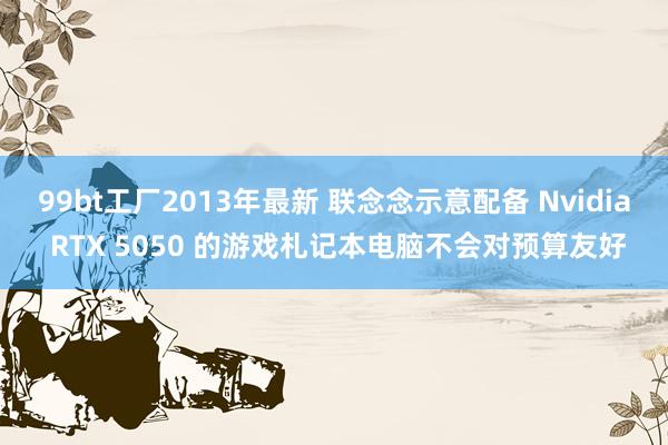 99bt工厂2013年最新 联念念示意配备 Nvidia RTX 5050 的游戏札记本电脑不会对预算友好