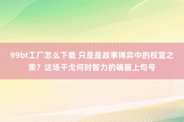 99bt工厂怎么下载 只是是政事博弈中的权宜之策？这场干戈何时智力的确画上句号