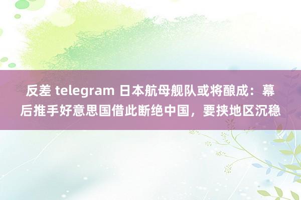 反差 telegram 日本航母舰队或将酿成：幕后推手好意思国借此断绝中国，要挟地区沉稳