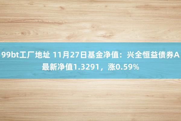 99bt工厂地址 11月27日基金净值：兴全恒益债券A最新净值1.3291，涨0.59%