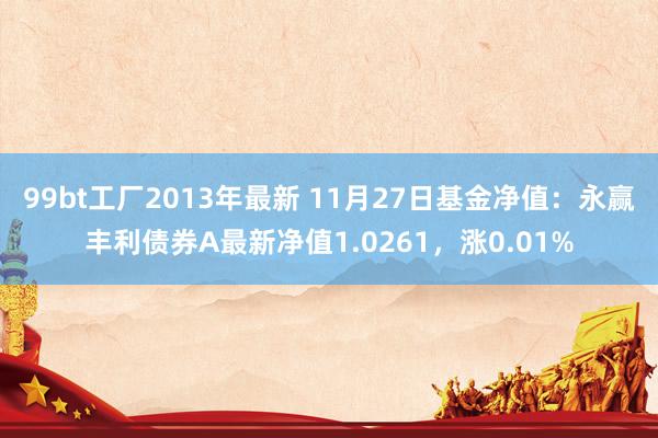 99bt工厂2013年最新 11月27日基金净值：永赢丰利债券A最新净值1.0261，涨0.01%