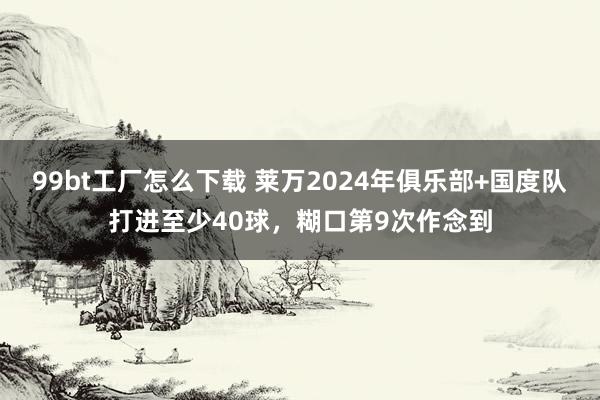 99bt工厂怎么下载 莱万2024年俱乐部+国度队打进至少40球，糊口第9次作念到