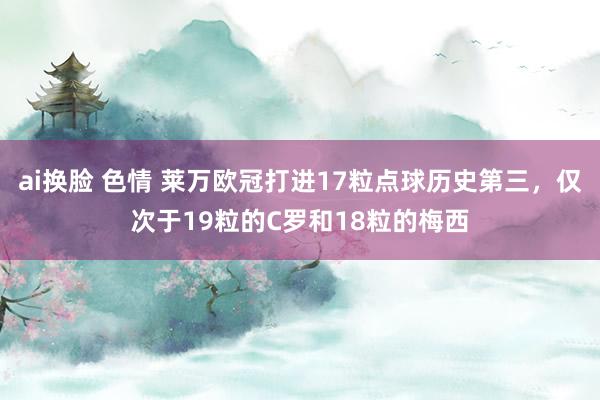 ai换脸 色情 莱万欧冠打进17粒点球历史第三，仅次于19粒的C罗和18粒的梅西