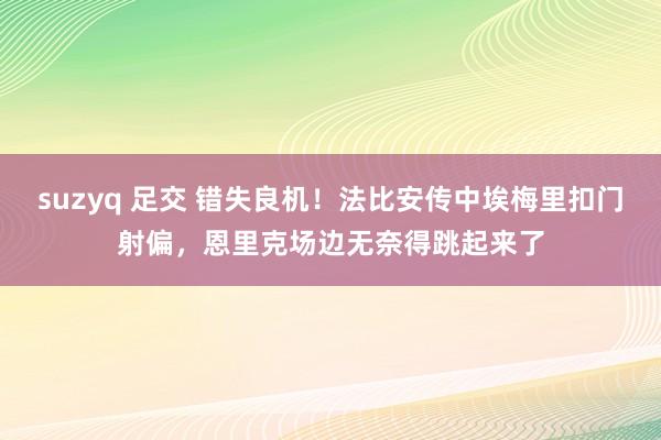 suzyq 足交 错失良机！法比安传中埃梅里扣门射偏，恩里克场边无奈得跳起来了