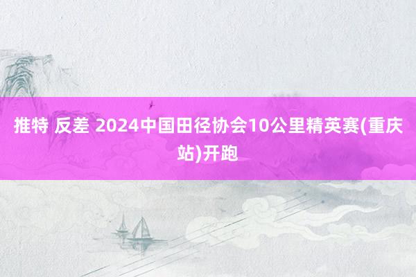 推特 反差 2024中国田径协会10公里精英赛(重庆站)开跑