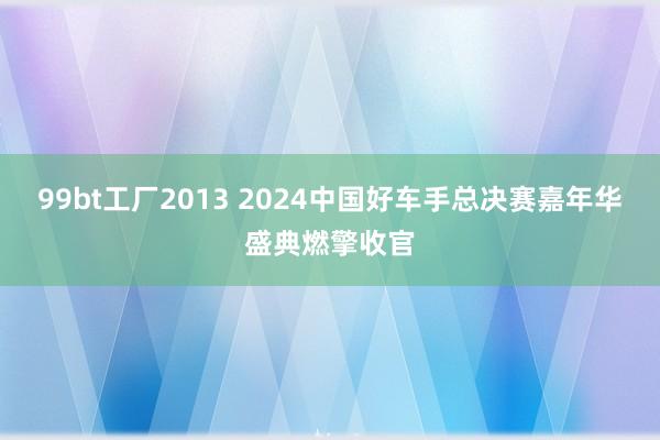 99bt工厂2013 2024中国好车手总决赛嘉年华盛典燃擎收官